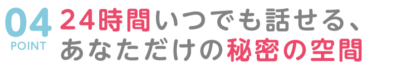 POINT０４　24時間いつでも話せる、あなただけの秘密の空間