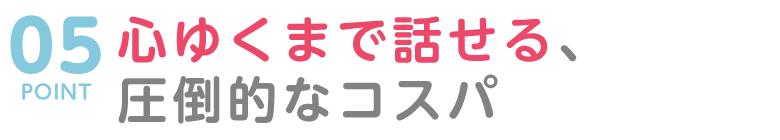 POINT０５　心ゆくまで話せる、圧倒的なコストパフォーマンス